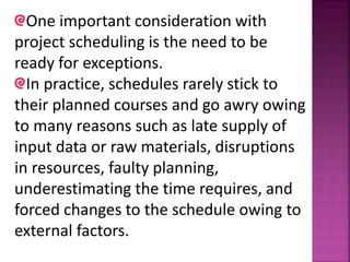 One important consideration with
project scheduling is the need to be
ready for exceptions.
In practice, schedules rarely stick to
their planned courses and go awry owing
to many reasons such as late supply of
input data or raw materials, disruptions
in resources, faulty planning,
underestimating the time requires, and
forced changes to the schedule owing to
external factors.
 
