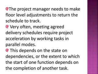 The project manager needs to make
floor level adjustments to return the
schedule to track.
Very often, meeting agreed
delivery schedules require project
acceleration by working tasks in
parallel modes.
This depends on the state on
dependencies, or the extent to which
the start of one function depends on
the completion of another task.
 