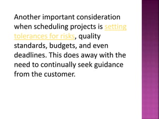 Another important consideration
when scheduling projects is setting
tolerances for risks, quality
standards, budgets, and even
deadlines. This does away with the
need to continually seek guidance
from the customer.
 
