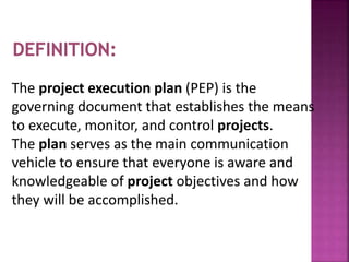 The project execution plan (PEP) is the
governing document that establishes the means
to execute, monitor, and control projects.
The plan serves as the main communication
vehicle to ensure that everyone is aware and
knowledgeable of project objectives and how
they will be accomplished.
 