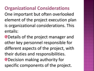 Organizational Considerations
One important but often overlooked
element of the project execution plan
is organizational considerations. This
entails:
Details of the project manager and
other key personnel responsible for
different aspects of the project, with
their duties and responsibilities.
Decision making authority for
specific components of the project.
 