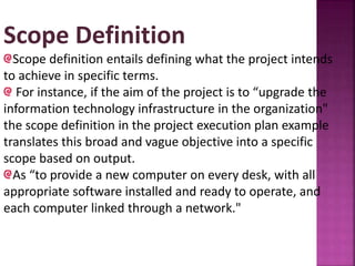 Scope Definition
Scope definition entails defining what the project intends
to achieve in specific terms.
For instance, if the aim of the project is to “upgrade the
information technology infrastructure in the organization"
the scope definition in the project execution plan example
translates this broad and vague objective into a specific
scope based on output.
As “to provide a new computer on every desk, with all
appropriate software installed and ready to operate, and
each computer linked through a network."
 