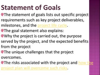 Statement of Goals
The statement of goals lists out specific project
requirements such as key project deliverables,
milestones, and the project life cycle.
The goal statement also explains:
Why the project is carried out, the purpose
served by the project, and the expected benefits
from the project
The unique challenges that the project
overcomes.
The risks associated with the project and how the
project plan will overcome such risks.
 