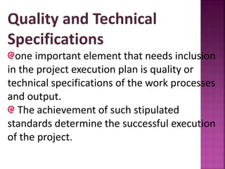 Quality and Technical
Specifications
one important element that needs inclusion
in the project execution plan is quality or
technical specifications of the work processes
and output.
The achievement of such stipulated
standards determine the successful execution
of the project.
 