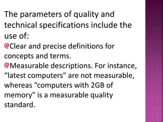The parameters of quality and
technical specifications include the
use of:
Clear and precise definitions for
concepts and terms.
Measurable descriptions. For instance,
“latest computers" are not measurable,
whereas “computers with 2GB of
memory" is a measurable quality
standard.
 