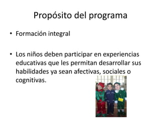 Propósito del programaFormación integralLos niños deben participar en experiencias educativas que les permitan desarrollar sus habilidades ya sean afectivas, sociales o cognitivas.
