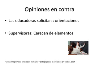 Opiniones en contraLas educadoras solicitan : orientaciones Supervisoras: Carecen de elementosFuente: Programa de renovación curricular y pedagógica de la educación preescolar, 2004