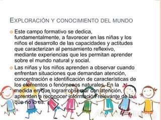 EXPLORACIÓN Y CONOCIMIENTO DEL MUNDO
 Este campo formativo se dedica,
fundamentalmente, a favorecer en las niñas y los
niños el desarrollo de las capacidades y actitudes
que caracterizan al pensamiento reflexivo,
mediante experiencias que les permitan aprender
sobre el mundo natural y social.
 Las niñas y los niños aprenden a observar cuando
enfrentan situaciones que demandan atención,
concentración e identificación de características de
los elementos o fenómenos naturales. En la
medida en que logran observar con atención,
aprenden a reconocer información relevante de la
que no lo es.
 