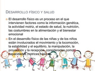 DESARROLLO FÍSICO Y SALUD
 El desarrollo físico es un proceso en el que
intervienen factores como la información genética,
la actividad motriz, el estado de salud, la nutrición,
las costumbres en la alimentación y el bienestar
emocional
 En el desarrollo físico de las niñas y de los niños
están involucrados el movimiento y la locomoción,
la estabilidad y el equilibrio, la manipulación, la
proyección y la recepción, consideradas como
capacidades motrices básicas.
 