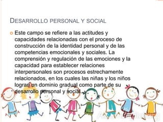DESARROLLO PERSONAL Y SOCIAL
 Este campo se refiere a las actitudes y
capacidades relacionadas con el proceso de
construcción de la identidad personal y de las
competencias emocionales y sociales. La
comprensión y regulación de las emociones y la
capacidad para establecer relaciones
interpersonales son procesos estrechamente
relacionados, en los cuales las niñas y los niños
logran un dominio gradual como parte de su
desarrollo personal y social.
 