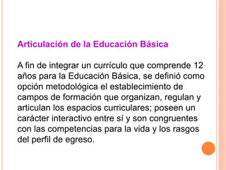 Articulación de la Educación Básica
A fin de integrar un currículo que comprende 12
años para la Educación Básica, se definió como
opción metodológica el establecimiento de
campos de formación que organizan, regulan y
articulan los espacios curriculares; poseen un
carácter interactivo entre sí y son congruentes
con las competencias para la vida y los rasgos
del perfil de egreso.
 