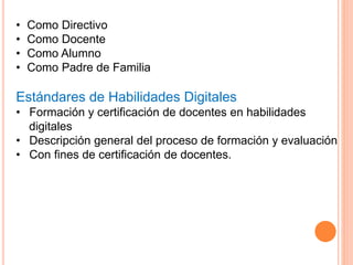 • Como Directivo
• Como Docente
• Como Alumno
• Como Padre de Familia
Estándares de Habilidades Digitales
• Formación y certificación de docentes en habilidades
digitales
• Descripción general del proceso de formación y evaluación
• Con fines de certificación de docentes.
 