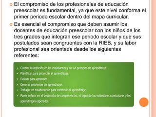  El compromiso de los profesionales de educación
preescolar es fundamental, ya que este nivel conforma el
primer periodo escolar dentro del mapa curricular.
 Es esencial el compromiso que deben asumir los
docentes de educación preescolar con los niños de los
tres grados que integran ese periodo escolar y que sus
postulados sean congruentes con la RIEB, y su labor
profesional sea orientada desde los siguientes
referentes:
 