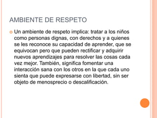 AMBIENTE DE RESPETO
 Un ambiente de respeto implica: tratar a los niños
como personas dignas, con derechos y a quienes
se les reconoce su capacidad de aprender, que se
equivocan pero que pueden rectificar y adquirir
nuevos aprendizajes para resolver las cosas cada
vez mejor. También, significa fomentar una
interacción sana con los otros en la que cada uno
sienta que puede expresarse con libertad, sin ser
objeto de menosprecio o descalificación.
 