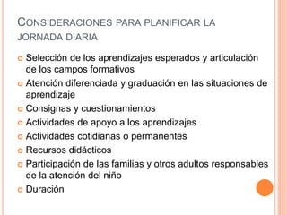 CONSIDERACIONES PARA PLANIFICAR LA
JORNADA DIARIA
 Selección de los aprendizajes esperados y articulación
de los campos formativos
 Atención diferenciada y graduación en las situaciones de
aprendizaje
 Consignas y cuestionamientos
 Actividades de apoyo a los aprendizajes
 Actividades cotidianas o permanentes
 Recursos didácticos
 Participación de las familias y otros adultos responsables
de la atención del niño
 Duración
 