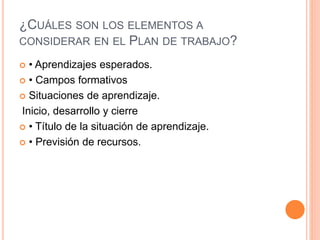 ¿CUÁLES SON LOS ELEMENTOS A
CONSIDERAR EN EL PLAN DE TRABAJO?
 • Aprendizajes esperados.
 • Campos formativos
 Situaciones de aprendizaje.
Inicio, desarrollo y cierre
 • Título de la situación de aprendizaje.
 • Previsión de recursos.
 