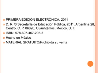  PRIMERA EDICIÓN ELECTRÓNICA, 2011
 D. R. © Secretaría de Educación Pública, 2011, Argentina 28,
Centro, C. P. 06020, Cuauhtémoc, México, D. F.
 ISBN: 978-607-467-205-3
 Hecho en México
 MATERIAL GRATUITO/Prohibida su venta
 