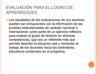 EVALUACIÓN PARA EL LOGRO DE
APRENDIZAJES
 Los resultados de las evaluaciones de sus alumnos
pueden ser enriquecidos con la información de las
pruebas estandarizadas de carácter nacional o
internacional, como parte de un ejercicio reflexivo
para evaluar el grado de dominio en diversas
competencias, que sea un referente más que
permita describir la situación real y reorientar el
trabajo de los docentes hacia los estándares
educativos contenidos en el programa.
 