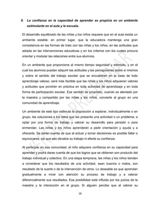 8.   La confianza en la capacidad de aprender se propicia en un ambiente
     estimulante en el aula y la escuela.

 El desarrollo equilibrado de las niñas y los niños requiere que en el aula exista un
 ambiente estable: en primer lugar, que la educadora mantenga una gran
 consistencia en las formas de trato con las niñas y los niños, en las actitudes que
 adopta en las intervenciones educativas y en los criterios con los cuales procura
 orientar y modular las relaciones entre sus alumnos.

 En un ambiente que proporcione al mismo tiempo seguridad y estímulo, y en el
 cual los alumnos puedan adquirir las actitudes y las percepciones sobre sí mismos
 y sobre el sentido del trabajo escolar que se encuentran en la base de todo
 aprendizaje valioso, será más factible que las niñas y los niños adquieran valores
 y actitudes que pondrán en práctica en toda actividad de aprendizaje y en toda
 forma de participación escolar. Ese sentido de propósito, cuando es alentado por
 la maestra y compartido por las niñas y los niños, convierte al grupo en una
 comunidad de aprendizaje.

 Un ambiente de este tipo estimula la disposición a explorar, individualmente o en
 grupo, las soluciones a los retos que les presenta una actividad o un problema; a
 optar por una forma de trabajo y valorar su desarrollo para persistir o para
 enmendar. Las niñas y los niños aprenderán a pedir orientación y ayuda y a
 ofrecerla. Se darán cuenta de que al actuar y tomar decisiones es posible fallar o
 equivocarse, sin que eso devalúe su trabajo ni afecte su confianza.

 Al participar en esa comunidad, el niño adquiere confianza en su capacidad para
 aprender y podrá darse cuenta de que los logros que se obtienen son producto del
 trabajo individual y colectivo. En una etapa temprana, las niñas y los niños tienden
 a considerar que los resultados de una actividad, sean buenos o malos, son
 resultado de la suerte o de la intervención de otros. Lo deseable es que aprendan
 gradualmente a mirar con atención su proceso de trabajo y a valorar
 diferencialmente sus resultados. Esa posibilidad está influida por los juicios de la
 maestra y la interacción en el grupo. Si alguien percibe que al valorar su

                                         18
 