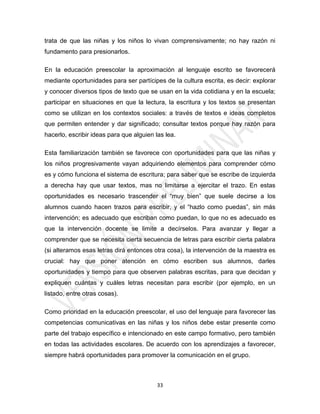 trata de que las niñas y los niños lo vivan comprensivamente; no hay razón ni
fundamento para presionarlos.

En la educación preescolar la aproximación al lenguaje escrito se favorecerá
mediante oportunidades para ser partícipes de la cultura escrita, es decir: explorar
y conocer diversos tipos de texto que se usan en la vida cotidiana y en la escuela;
participar en situaciones en que la lectura, la escritura y los textos se presentan
como se utilizan en los contextos sociales: a través de textos e ideas completos
que permiten entender y dar significado; consultar textos porque hay razón para
hacerlo, escribir ideas para que alguien las lea.

Esta familiarización también se favorece con oportunidades para que las niñas y
los niños progresivamente vayan adquiriendo elementos para comprender cómo
es y cómo funciona el sistema de escritura; para saber que se escribe de izquierda
a derecha hay que usar textos, mas no limitarse a ejercitar el trazo. En estas
oportunidades es necesario trascender el “muy bien” que suele decirse a los
alumnos cuando hacen trazos para escribir, y el “hazlo como puedas”, sin más
intervención; es adecuado que escriban como puedan, lo que no es adecuado es
que la intervención docente se limite a decírselos. Para avanzar y llegar a
comprender que se necesita cierta secuencia de letras para escribir cierta palabra
(si alteramos esas letras dirá entonces otra cosa), la intervención de la maestra es
crucial: hay que poner atención en cómo escriben sus alumnos, darles
oportunidades y tiempo para que observen palabras escritas, para que decidan y
expliquen cuántas y cuáles letras necesitan para escribir (por ejemplo, en un
listado, entre otras cosas).

Como prioridad en la educación preescolar, el uso del lenguaje para favorecer las
competencias comunicativas en las niñas y los niños debe estar presente como
parte del trabajo específico e intencionado en este campo formativo, pero también
en todas las actividades escolares. De acuerdo con los aprendizajes a favorecer,
siempre habrá oportunidades para promover la comunicación en el grupo.



                                          33
 
