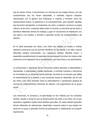 que los hacen únicos, a reconocerse a sí mismos por sus rasgos físicos y por las
características que los hacen especiales, a entender algunos aspectos
relacionados con el género que distinguen a mujeres y hombres como las
características físicas, la apariencia o el comportamiento, pero también aquellas
que los hacen semejantes; a compararse con otros, a explorar y conocer su propia
cultura y la de otros; a expresar ideas sobre sí mismos y a escuchar las de otros; a
identificar diferentes formas de trabajar y jugar en situaciones de interacción con
sus pares y con adultos, y también a aprender formas de comportamiento y de
relación.



En la edad preescolar las niñas y los niños han logrado un amplio e intenso
repertorio emocional que les permite identificar en los demás y en ellos mismos
diferentes estados emocionales –ira, vergüenza, tristeza, felicidad, temor– y
desarrollan paulatinamente la capacidad emocional para funcionar de manera más
autónoma en la integración de su pensamiento, sus reacciones y sus sentimientos.



La comprensión y regulación de las emociones implica aprender a interpretarlas y
expresarlas, a organizarlas y darles significado, a controlar impulsos y reacciones
en el contexto de un ambiente social particular. Se trata de un proceso que refleja
el entendimiento de sí mismos y una conciencia social en desarrollo, por el cual
las niñas y los niños transitan hacia la internalización o apropiación gradual de
normas de comportamiento individual, de relación y de organización de un grupo
social.



Las emociones, la conducta y el aprendizaje se ven influidos por los contextos
familiar, escolar y social en que se desenvuelven las niñas y los niños, por lo que
aprender a regularlos implica retos distintos para ellos. En cada contexto aprenden
formas diferentes de relacionarse, desarrollan nociones sobre lo que implica ser
parte de un grupo y aprenden formas de participación y colaboración al compartir
experiencias.
                                        81
 