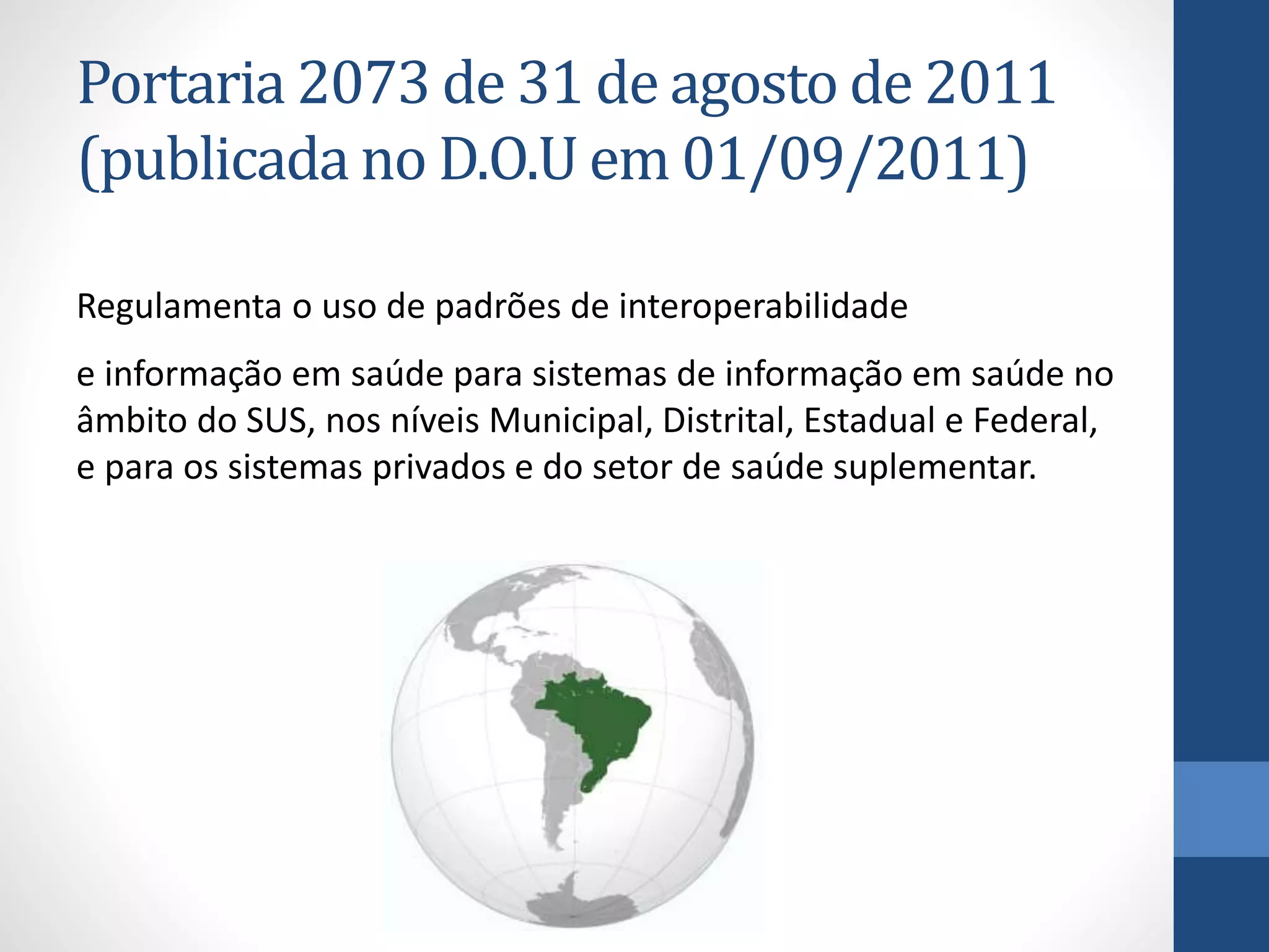 Portaria 2073 de 31 de agosto de 2011
(publicada no D.O.U em 01/09/2011)
Regulamenta o uso de padrões de interoperabilidade
e informação em saúde para sistemas de informação em saúde no
âmbito do SUS, nos níveis Municipal, Distrital, Estadual e Federal,
e para os sistemas privados e do setor de saúde suplementar.
 