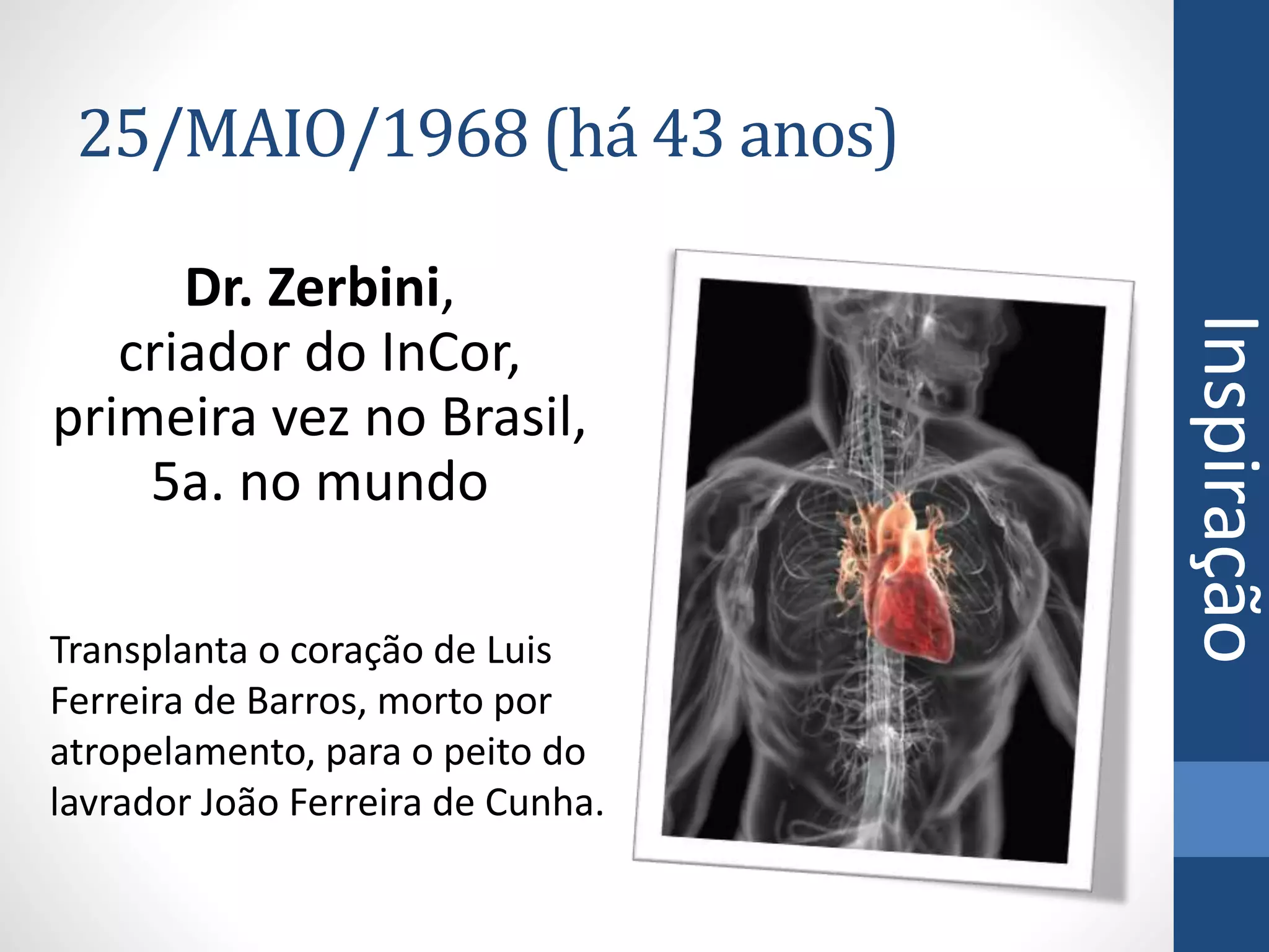 25/MAIO/1968 (há 43 anos)
Dr. Zerbini,
criador do InCor,
primeira vez no Brasil,
5a. no mundo
Transplanta o coração de Luis
Ferreira de Barros, morto por
atropelamento, para o peito do
lavrador João Ferreira de Cunha.
Inspiração
 