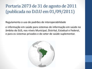 Portaria 2073 de 31 de agosto de 2011
(publicada no D.O.U em 01/09/2011)
Regulamenta o uso de padrões de interoperabilidade
e informação em saúde para sistemas de informação em saúde no
âmbito do SUS, nos níveis Municipal, Distrital, Estadual e Federal,
e para os sistemas privados e do setor de saúde suplementar.
 