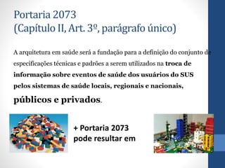 Portaria 2073
(Capítulo II, Art. 3º, parágrafo único)
A arquitetura em saúde será a fundação para a definição do conjunto de
especificações técnicas e padrões a serem utilizados na troca de
informação sobre eventos de saúde dos usuários do SUS
pelos sistemas de saúde locais, regionais e nacionais,
públicos e privados.
+ Portaria 2073
pode resultar em
 