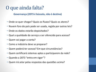 O que ainda falta?
• Onde se quer chegar? Quais os fluxos? Quais os atores?
• Nuvem fora do país pode ser usada, regida por outras leis?
• Onde os dados estarão depositados?
• Qual a qualidade do serviço a ser oferecido para acesso?
• Quem vai pagar a conta?
• Como a indústria deve se preparar?
• Quem poderá ter acesso? Em que circunstâncias?
• Quem certificará sistemas aptos a participarem da rede?
• Quando a 2073 “entra em vigor”?
• Quem irá zelar pelas respostas das questões acima?
Governança (2073 é bússola, não é destino)
 