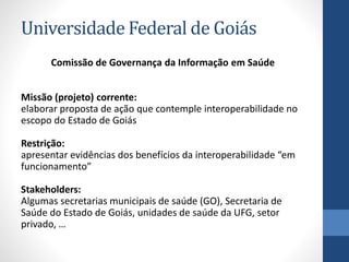 Universidade Federal de Goiás
Comissão de Governança da Informação em Saúde
Missão (projeto) corrente:
elaborar proposta de ação que contemple interoperabilidade no
escopo do Estado de Goiás
Restrição:
apresentar evidências dos benefícios da interoperabilidade “em
funcionamento”
Stakeholders:
Algumas secretarias municipais de saúde (GO), Secretaria de
Saúde do Estado de Goiás, unidades de saúde da UFG, setor
privado, …
 