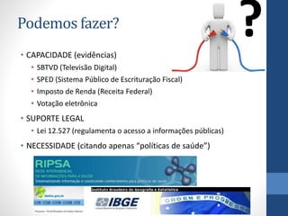 Podemos fazer?
• CAPACIDADE (evidências)
• SBTVD (Televisão Digital)
• SPED (Sistema Público de Escrituração Fiscal)
• Imposto de Renda (Receita Federal)
• Votação eletrônica
• SUPORTE LEGAL
• Lei 12.527 (regulamenta o acesso a informações públicas)
• NECESSIDADE (citando apenas “políticas de saúde”)
?
 