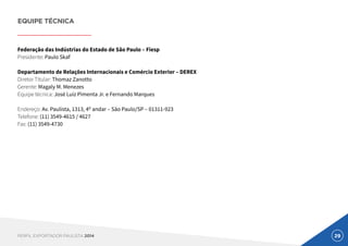 29PERFIL EXPORTADOR PAULISTA 2014
EQUIPE TÉCNICA
Federação das Indústrias do Estado de São Paulo – Fiesp
Presidente: Paulo Skaf
Departamento de Relações Internacionais e Comércio Exterior – DEREX
Diretor Titular: Thomaz Zanotto
Gerente: Magaly M. Menezes
Equipe técnica: José Luiz Pimenta Jr. e Fernando Marques
Endereço: Av. Paulista, 1313, 4º andar – São Paulo/SP – 01311-923
Telefone: (11) 3549-4615 / 4627
Fax: (11) 3549-4730
 