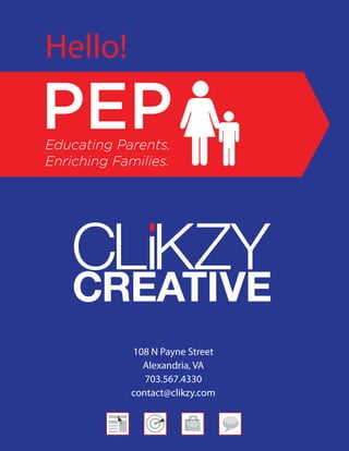 Hello!

PEP
Educating Parents.
Enriching Families.




             108 N Payne Street
               Alexandria, VA
                703.567.4330
             contact@clikzy.com
 