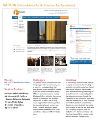 NAPABA (National Asian Paciﬁc American Bar Association)




 Website:                      Challenges:                                  Solutions:
 http://2012convention.napab   The NAPABA annual conventions are held       To address all of NAPABA’s needs, we built
 a.org/                        in high regard in the law community, and     a website whose minimal and inviting
                               as such, they needed a website that          aesthetics mirrored its ease of use. Though
 Services Provided:            reﬂected their esteem. Aside from creating   the schedule portion of the site took a
                               a clean and professional website design,     good amount of planning and testing, we
 -Custom Website Redesign      NAPABA’s main concern was to create a        were able to create a successful platform
 -Wordpress CMS Platform       Schedule platform within the site that was   that allowed users to sort through the
                               intuitive for their users. This Schedule     Convention by day, morning or night, and
 - Custom Schedule Database
                               function had to allow a user to easily       time. This allowed users to easily access all
 -News & Media Setup           access any given Convention day and see      of the information that was so hard to
 -Donation Integration         the events being hosted, location, and       digest on the old website. We also built a
 -Sponsor scroll               details. Lastly, we needed to create a       news & media section that was searchable
                               platform where the NAPABA team could         and sortable by categories, date, and
                               upload news articles and diﬀerent media      media type. The clients were happy with
                               pieces.                                      the site and would like to create a mobile
                                                                            platform with us in the near future.
 