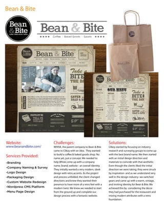 Bean & Bite

 Bean
 Bea
 Bean
  Bite
  Coffee | Baked Goods | Salads




Website:                          Challenges:                                    Solutions:
www.beanandbite.com/              WHISK, the parent company to Bean & Bite       Clikzy started by focusing on industry
                                  came to Clikzy with an idea. They wanted       research and surveying groups to come up
                                  to build a coﬀee & baked goods shop. No        with the best brand name. We then started
Services Provided:                name yet, just a concept. We needed to         with an initial design direction and
-Branding                         help Whisk come up with a company              materials to coincide with that aesthetic.
                                  name, brand, website - an overall identity.    Even though the clients liked the initial
-Company Naming & Survey
                                  They initially wanted a very modern, sleek     direction we were taking, they were struck
-Logo Design                      design with retro accents. As the project      by inspiration- and as we understand very
-Packaging Design                 and process unfolded, the client changed       well in the design industry- we switched
                                  directions and knew they wanted their          gears and came up with a warm, vintage,
-Custom Website Redesign
                                  presence to have more of a retro feel with a   and inviting identity for Bean & Bite. We
-Wordpress CMS Platform           modern twist. We knew we needed to start       achieved this by considering the decor
-Menu Page Design                 from the ground up and complete our            they had purchased for the restaurant and
                                  design process with a fantastic website.       mixing modern attributes with a retro
                                                                                 foundation.
 