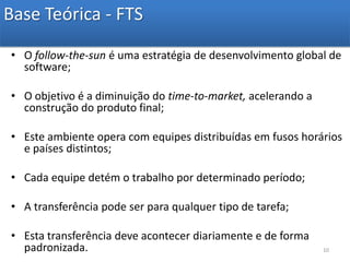 Base Teórica - FTSO follow-the-sun é uma estratégia de desenvolvimento global de software;O objetivo é a diminuição do time-to-market, acelerando a construção do produto final;Este ambiente opera com equipes distribuídas em fusos horários e países distintos;Cada equipe detém o trabalho por determinado período;A transferência pode ser para qualquer tipo de tarefa;Esta transferência deve acontecer diariamente e de forma padronizada.10