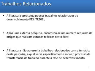 Trabalhos Relacionados A literatura apresenta poucos trabalhos relacionados ao desenvolvimento FTS [TRE06]; Após uma extensa pesquisa, encontrou-se um número reduzido de artigos que realizam estudos teóricos nesta área;A literatura não apresenta trabalhos relacionados com a temática desta pesquisa, a qual versa especificamente sobre o processo de transferência de trabalho durante a fase de desenvolvimento. 12