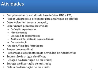 AtividadesComplementar os estudos da base teórica: DDS e FTS;Propor um processo preliminar para a transição de tarefas;Desenvolver ferramenta de apoio;Experimento processo preliminar;Definição experimento;Planejamento;Execução do experimento;Análise e interpretação dos resultados;Documentação.Análise Crítica dos resultados;Propor processo final;Preparação e apresentação de Seminário de Andamento;Submissão de artigos científicos;Redação da dissertação de mestrado;Entrega da dissertação de mestrado;Defesa da dissertação de mestrado.15