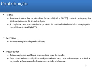 ContribuiçãoTeoriaPoucos estudos sobre esta temática foram publicados [TRE06], portanto, esta pesquisa será um avanço nesta área de estudo;A criação de uma proposta de um processo de transferência de trabalho para projetos que utilizam a estratégia FTS.MercadoAumento do ganho de produtividade;PesquisadorEsta pesquisa me qualificará em uma área nova de estudo. Com o conhecimento adquirido será possível continuar os estudos na área acadêmica ou, ainda, aplicar os resultados obtidos no lado profissional. 17
