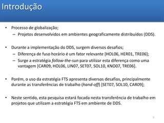 IntroduçãoProcesso de globalização;Projetos desenvolvidos em ambientes geograficamente distribuídos (DDS).Durante a implementação do DDS, surgem diversos desafios;Diferença de fuso horário é um fator relevante [HOL06, HER01, TRE06];Surge a estratégia follow-the-sun para utilizar esta diferença como uma vantagem [CAR09, HOL06, LIN07, SET07, SOL10, KNO07, TRE06]. Porém, o uso da estratégia FTS apresenta diversos desafios, principalmente durante as transferências de trabalho (hand-off) [SET07, SOL10, CAR09];Neste sentido, esta pesquisa estará focada nesta transferência de trabalho em projetos que utilizam a estratégia FTS em ambiente de DDS.2