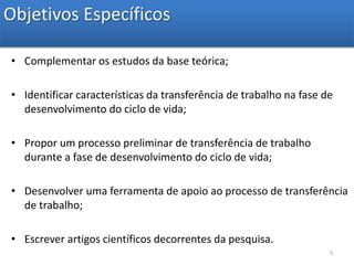 Objetivos EspecíficosComplementar os estudos da base teórica;Identificar características da transferência de trabalho na fase de desenvolvimento do ciclo de vida;Propor um processo preliminar de transferência de trabalho durante a fase de desenvolvimento do ciclo de vida;Desenvolver uma ferramenta de apoio ao processo de transferência de trabalho;Escrever artigos científicos decorrentes da pesquisa.5