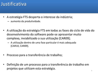 JustificativaA estratégia FTS desperta o interesse da indústria;aumento da produtividade.A utilização da estratégia FTS em todas as fases do ciclo de vida do desenvolvimento do software pode-se apresentar muito complexa, inviabilizado a sua utilização [CAR09];A utilização dentro de uma fase particular é mais adequada [CAR10, CAR09].Processo para a transferência de trabalho;Definição de um processo para a transferência de trabalho em projetos que utilizam esta estratégia.6
