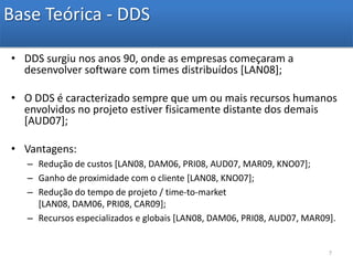 Base Teórica - DDSDDS surgiu nos anos 90, onde as empresas começaram a desenvolver software com times distribuídos [LAN08];O DDS é caracterizado sempre que um ou mais recursos humanos envolvidos no projeto estiver fisicamente distante dos demais [AUD07];Vantagens:Redução de custos [LAN08, DAM06, PRI08, AUD07, MAR09, KNO07];Ganho de proximidade com o cliente [LAN08, KNO07];Redução do tempo de projeto / time-to-market [LAN08, DAM06, PRI08, CAR09];Recursos especializados e globais [LAN08, DAM06, PRI08, AUD07, MAR09].7
