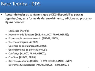 Base Teórica - DDSApesar de todas as vantagens que o DDS disponibiliza para as organizações, esta forma de desenvolvimento, adiciona ao processo alguns desafios:Legislação [KAR98];Arquitetura de Software [BOS10, AUD07, PRI09, HER99];Processos de desenvolvimento [AUD07, PRI09];Telecomunicações [AUD07];Gerência de configuração [MAR09];Gerenciamento de projetos [PRI09];Confiança  [AUD07, PRI09, OSH07];Conflitos  [AUD07, PRI09];Diferenças culturais [AUD07, HER99, HOL06, LAN08, LIN07];Diferentes fusos horários [AUD07, HOL06, PRI09, LIN07]; 8
