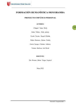 _____________________________________________________________________________
Tutoría IV: Empatía 2021 -I
PAGE
*
MER
GEFO
RMAT
2
FORMACIÓN HUMANÍSTICA-MOYOBAMBA
PROYECTO EMPÁTICO PERSONAL
AUTORES:
Chinguel Tapia, Merly
Zurita Vílchez, Deily patricia
Utcañe Vicente, Raquel Obdulia
Muñoz Barturen, Zulema Nahely
García Sayago, Christian Anthony
Ventura Barboza, Joel David
DOCENTE:
Dra. Roxana Liliana Vargas Esquivel
Mayo,2022
 