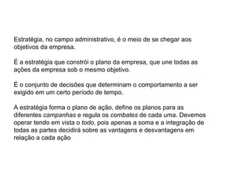 Estratégia, no campo administrativo, é o meio de se chegar aos
objetivos da empresa.

É a estratégia que constrói o plano da empresa, que une todas as
ações da empresa sob o mesmo objetivo.

É o conjunto de decisões que determinam o comportamento a ser
exigido em um certo período de tempo.

A estratégia forma o plano de ação, define os planos para as
diferentes campanhas e regula os combates de cada uma. Devemos
operar tendo em vista o todo, pois apenas a soma e a integração de
todas as partes decidirá sobre as vantagens e desvantagens em
relação a cada ação
 