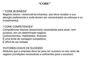 “CORE”

• “CORE BUSINESS”
Negócio básico / essencial da empresa, que deve receber a sua
atenção preferencial e onde devem ser concentrados os esforços e os
investimentos

•“CORE COMPETENCES”
Competências básicas (essenciais) necessárias para atuar, com
sucesso, em um determinado negócio
Conhecimentos, Habilidades, Acessos
É uma fonte de vantagem competitiva.
É difícil de ser imitada

•FATORES-CHAVE DE SUCESSO
Atributos que a empresa deve ter para ser sucesso no seu ramo de
negócio (condições necessárias e suficientes para o sucesso)
 