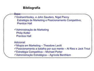 Bibliografia
Base:
GrahamHooley, e John Sauders, Nigel Piercy
  Estratégia de Marketing e Posicionamento Competitivo,
  Prentice Hall

Administração de Marketing
 Philip Kotler
 Prentice Hall

Adicional:
Miopia em Marketing – Theodore Levitt
Posicionamento a batalha por sua mente – Al Ries e Jack Trout
Estratégia Competitiva – Michael Porter
Administração Estratégica – Agrícola Benthlem
 