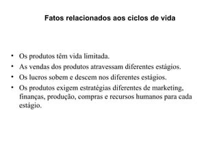 Fatos relacionados aos ciclos de vida




•   Os produtos têm vida limitada.
•   As vendas dos produtos atravessam diferentes estágios.
•   Os lucros sobem e descem nos diferentes estágios.
•   Os produtos exigem estratégias diferentes de marketing,
    finanças, produção, compras e recursos humanos para cada
    estágio.
 